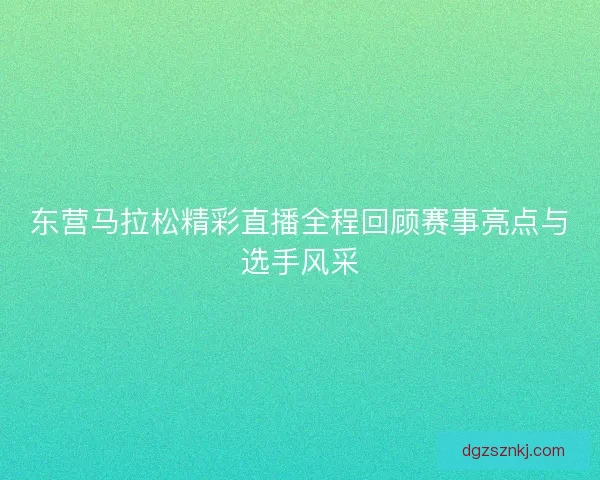 东营马拉松精彩直播全程回顾赛事亮点与选手风采