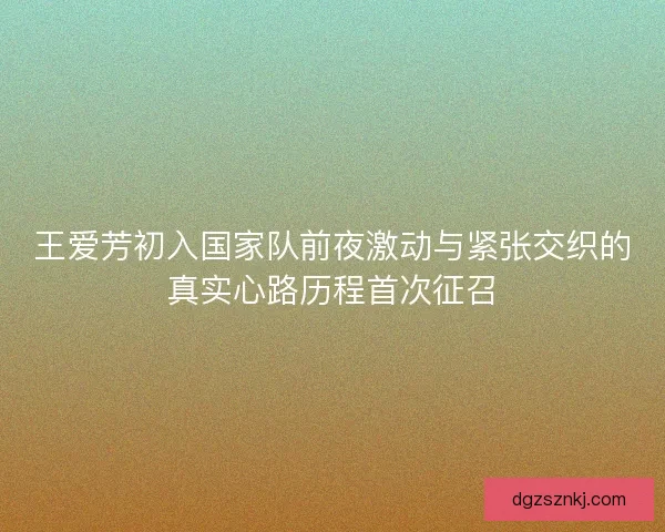 王爱芳初入国家队前夜激动与紧张交织的真实心路历程首次征召