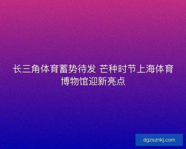 长三角体育蓄势待发 芒种时节上海体育博物馆迎新亮点
