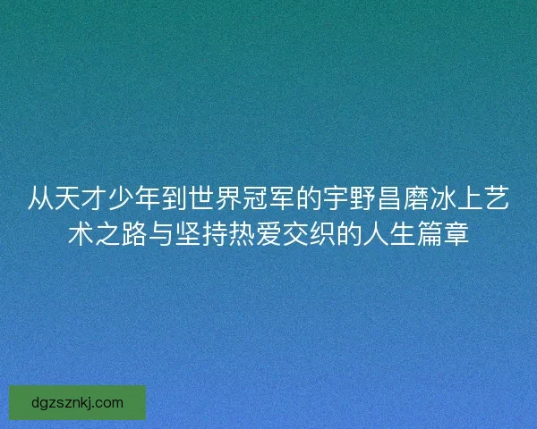 从天才少年到世界冠军的宇野昌磨冰上艺术之路与坚持热爱交织的人生篇章