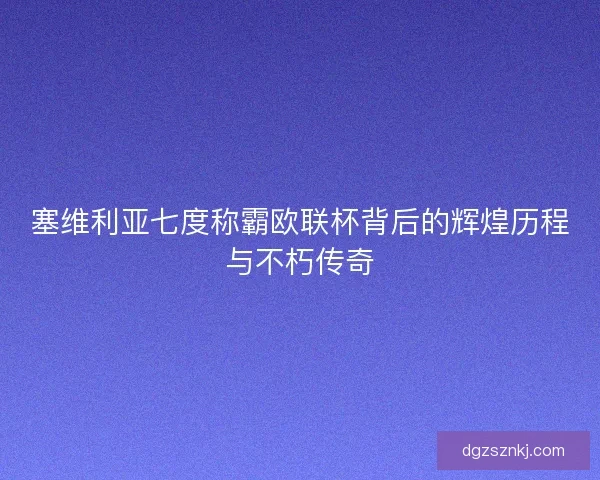 塞维利亚七度称霸欧联杯背后的辉煌历程与不朽传奇