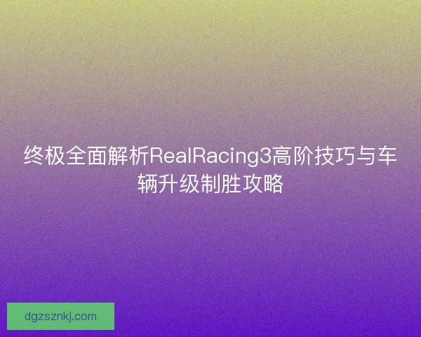 终极全面解析RealRacing3高阶技巧与车辆升级制胜攻略