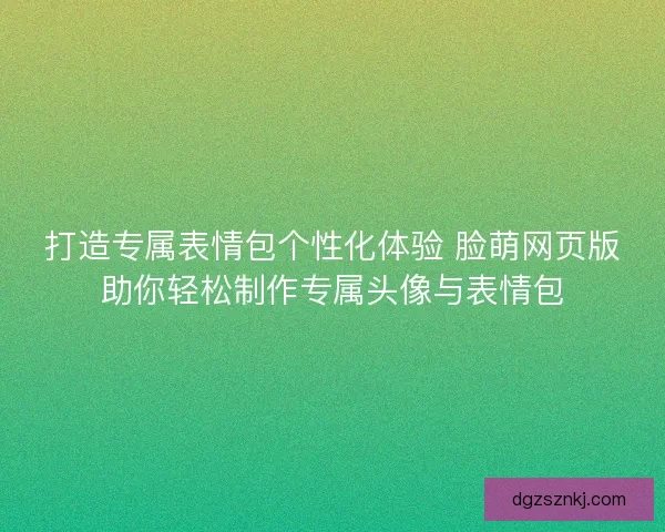 打造专属表情包个性化体验 脸萌网页版助你轻松制作专属头像与表情包