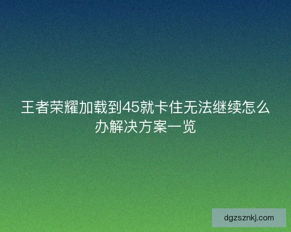 王者荣耀加载到45就卡住无法继续怎么办解决方案一览