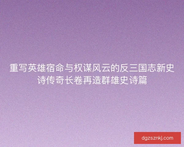 重写英雄宿命与权谋风云的反三国志新史诗传奇长卷再造群雄史诗篇