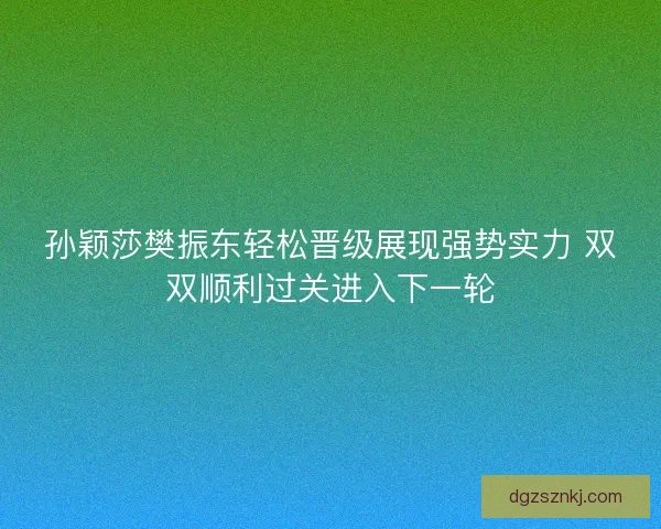 孙颖莎樊振东轻松晋级展现强势实力 双双顺利过关进入下一轮