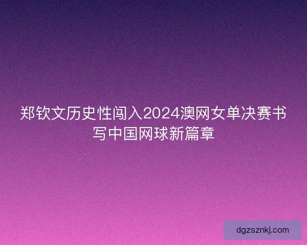 郑钦文历史性闯入2024澳网女单决赛书写中国网球新篇章