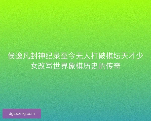 侯逸凡封神纪录至今无人打破棋坛天才少女改写世界象棋历史的传奇