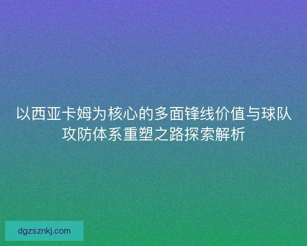 以西亚卡姆为核心的多面锋线价值与球队攻防体系重塑之路探索解析