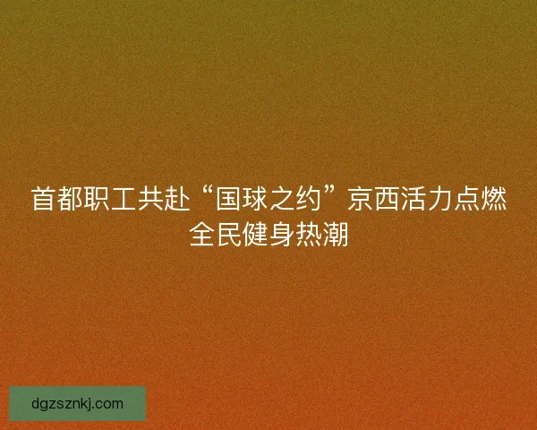 首都职工共赴 “国球之约” 京西活力点燃全民健身热潮
