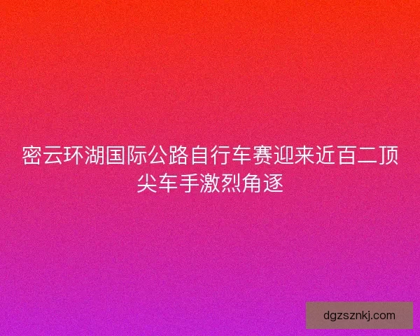 密云环湖国际公路自行车赛迎来近百二顶尖车手激烈角逐