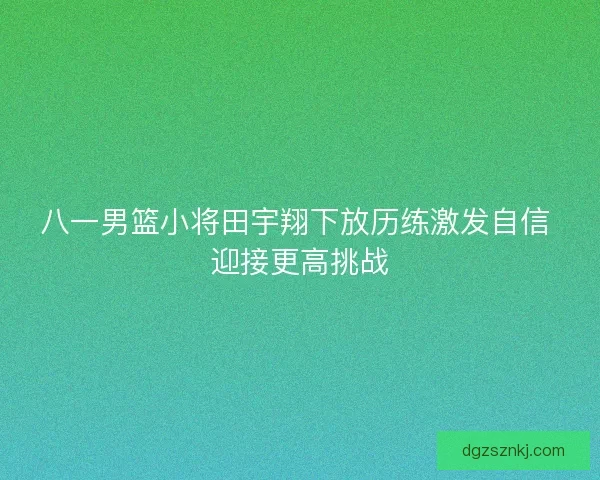 八一男篮小将田宇翔下放历练激发自信 迎接更高挑战