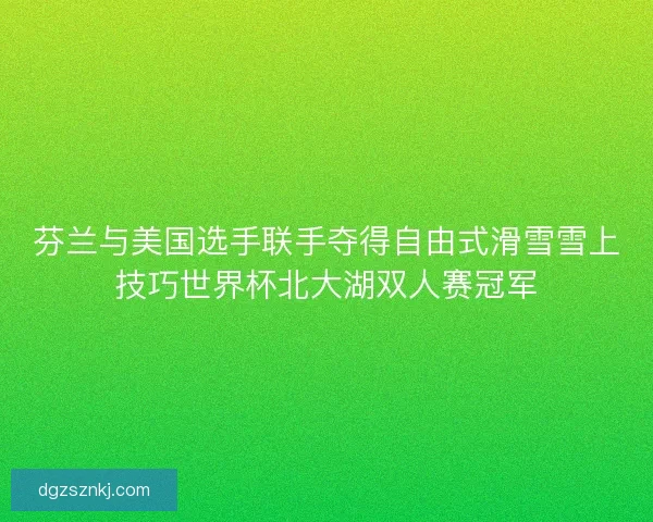 芬兰与美国选手联手夺得自由式滑雪雪上技巧世界杯北大湖双人赛冠军