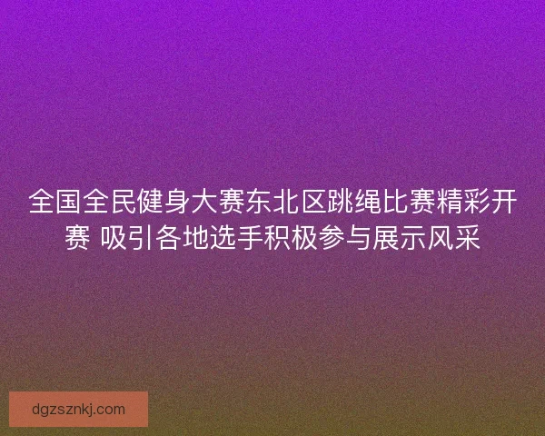 全国全民健身大赛东北区跳绳比赛精彩开赛 吸引各地选手积极参与展示风采