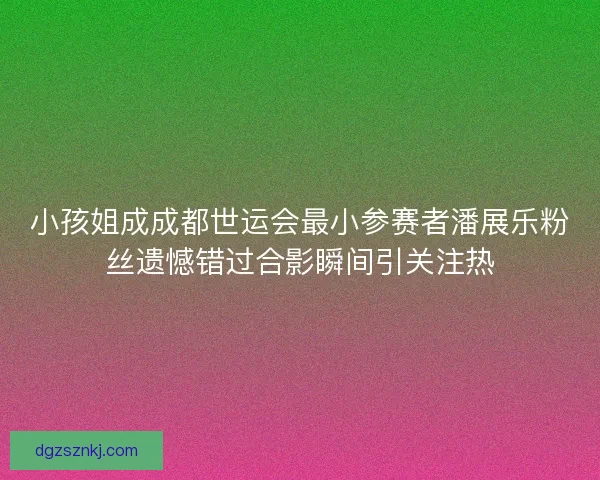 小孩姐成成都世运会最小参赛者潘展乐粉丝遗憾错过合影瞬间引关注热