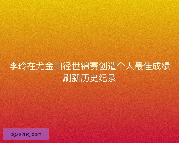 李玲在尤金田径世锦赛创造个人最佳成绩刷新历史纪录