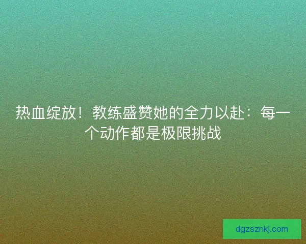 热血绽放！教练盛赞她的全力以赴：每一个动作都是极限挑战