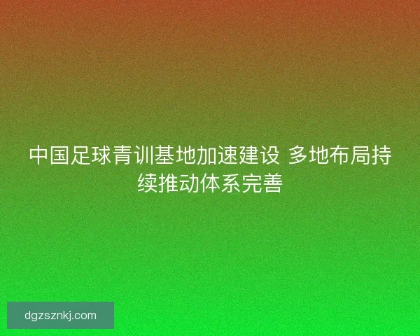 中国足球青训基地加速建设 多地布局持续推动体系完善