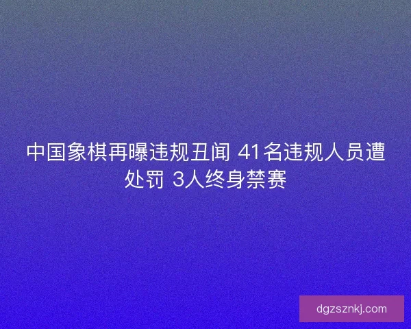 中国象棋再曝违规丑闻 41名违规人员遭处罚 3人终身禁赛