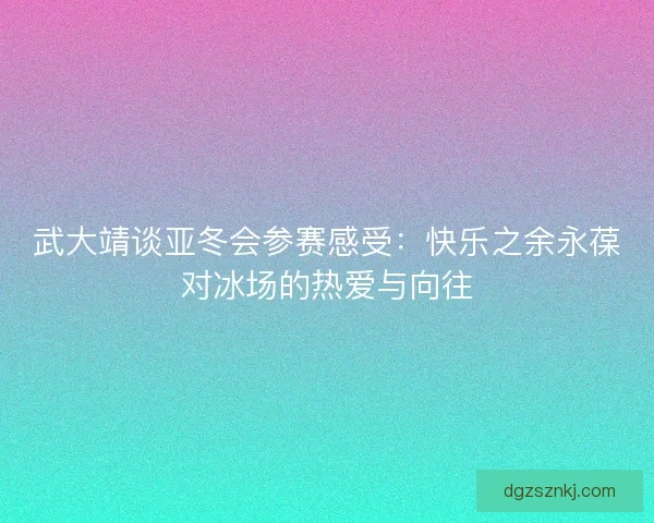 武大靖谈亚冬会参赛感受：快乐之余永葆对冰场的热爱与向往