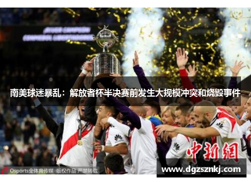 南美球迷暴乱：解放者杯半决赛前发生大规模冲突和烧毁事件