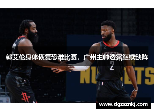 郭艾伦身体恢复恐难比赛，广州主帅透露继续缺阵