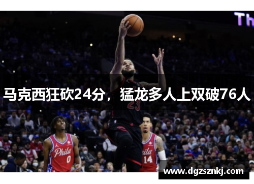 马克西狂砍24分，猛龙多人上双破76人