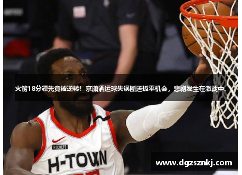 火箭18分领先竟被逆转！京潇洒运球失误断送扳平机会，悲剧发生在激战中。