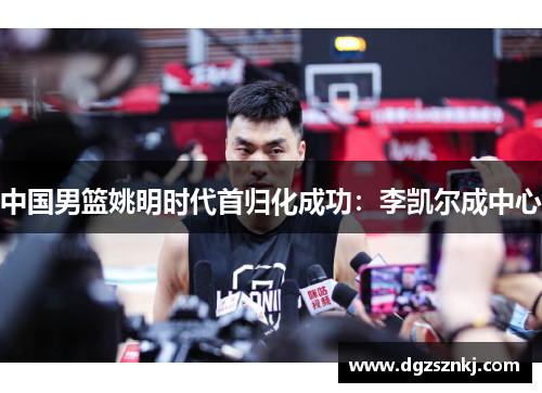中国男篮姚明时代首归化成功：李凯尔成中心