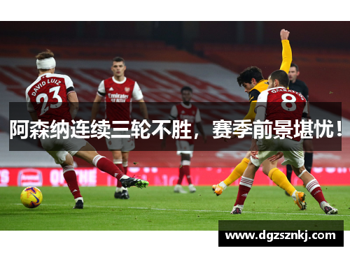 阿森纳连续三轮不胜，赛季前景堪忧！
