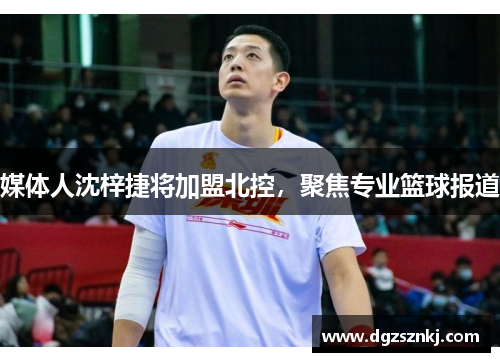 媒体人沈梓捷将加盟北控，聚焦专业篮球报道